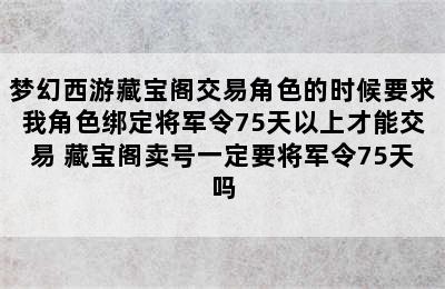 梦幻西游藏宝阁交易角色的时候要求我角色绑定将军令75天以上才能交易 藏宝阁卖号一定要将军令75天吗